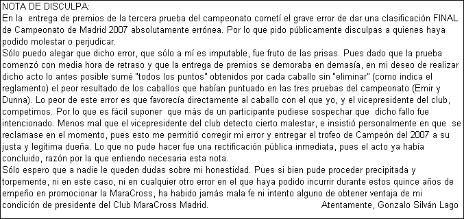 Cuadro de texto: NOTA DE DISCULPA:
En la  entrega de premios de la tercera prueba del campeonato comet el grave error de dar una clasificacin FINAL de Campeonato de Madrid 2007 absolutamente errnea. Por lo que pido pblicamente disculpas a quienes haya podido molestar o perjudicar. 
Slo puedo alegar que dicho error, que slo a m es imputable, fue fruto de las prisas. Pues dado que la prueba comenz con media hora de retraso y que la entrega de premios se demoraba en demasa, en mi deseo de realizar dicho acto lo antes posible sum todos los puntos obtenidos por cada caballo sin eliminar (como indica el reglamento) el peor resultado de los caballos que haban puntuado en las tres pruebas del campeonato (Emir y Dunna). Lo peor de este error es que favoreca directamente al caballo con el que yo, y el vicepresidente del club, competimos. Por lo que es fcil suponer  que ms de un participante pudiese sospechar que  dicho fallo fue intencionado. Menos mal que el vicepresidente del club detecto cierto malestar, e insisti personalmente en que  se reclamase en el momento, pues esto me permiti corregir mi error y entregar el trofeo de Campen del 2007 a su justa y legtima duea. Lo que no pude hacer fue una rectificacin pblica inmediata, pues el acto ya haba concluido, razn por la que entiendo necesaria esta nota. 
Slo espero que a nadie le queden dudas sobre mi honestidad. Pues si bien pude proceder precipitada y torpemente, ni en este caso, ni en cualquier otro error en el que haya podido incurrir durante estos quince aos de empeo en promocionar la MaraCross, ha habido jams mala fe ni intento alguno de obtener ventaja de mi condicin de presidente del Club MaraCross Madrid.                                         Atentamente, Gonzalo Silvn Lago
