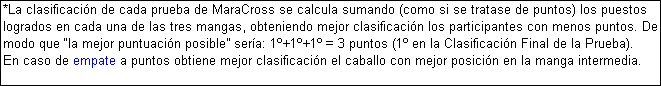 Cuadro de texto: *La clasificacin de cada prueba de MaraCross se calcula sumando (como si se tratase de puntos) los puestos logrados en cada una de las tres mangas, obteniendo mejor clasificacin los participantes con menos puntos. De modo que la mejor puntuacin posible sera: 1+1+1 = 3 puntos (1 en la Clasificacin Final de la Prueba). 
En caso de empate a puntos obtiene mejor clasificacin el caballo con mejor posicin en la manga intermedia.
