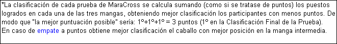 Cuadro de texto: *La clasificacin de cada prueba de MaraCross se calcula sumando (como si se tratase de puntos) los puestos logrados en cada una de las tres mangas, obteniendo mejor clasificacin los participantes con menos puntos. De modo que la mejor puntuacin posible sera: 1+1+1 = 3 puntos (1 en la Clasificacin Final de la Prueba). 
En caso de empate a puntos obtiene mejor clasificacin el caballo con mejor posicin en la manga intermedia.
