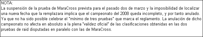Cuadro de texto: NOTA:
La suspensin de la prueba de MaraCross prevista para el pasado dos de marzo y la imposibilidad de localizar una nueva fecha que la remplazara implica que el campeonato del 2008 queda incompleto, y por tanto anulado. Ya que no ha sido posible celebrar el "mnimo de tres pruebas" que marca el reglamento. La anulacin de dicho campeonato no afecta en absoluto a la plena validez oficial de las clasificaciones obtenidas en las dos pruebas de raid disputadas en paralelo con las de MaraCross.